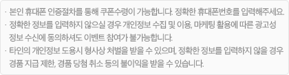 · 본인 휴대폰 인증절차를 통해 쿠폰 수령이 가능합니다. 정확한 휴대폰 번호를 입력해주세요. · 정확한 정보를 입력하지 않으실 경우, 개인정보 수집 및 이용, 마케팅 정보 수신에 동의하셔도 이벤트 참여가 불가능합니다. · 타인의 개인정보 도용 시 형사상 처벌을 받을 수 있으며, 정확한 정보를 입력하지 않을 경우 경품 지급 제한, 경품 당첨 취소 등의 불이익을 받을 수 있습니다.